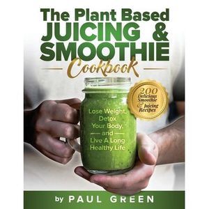 The Plant Based Juicing And Smoothie Cookbook: 200 Delicious Smoothie & Juicing